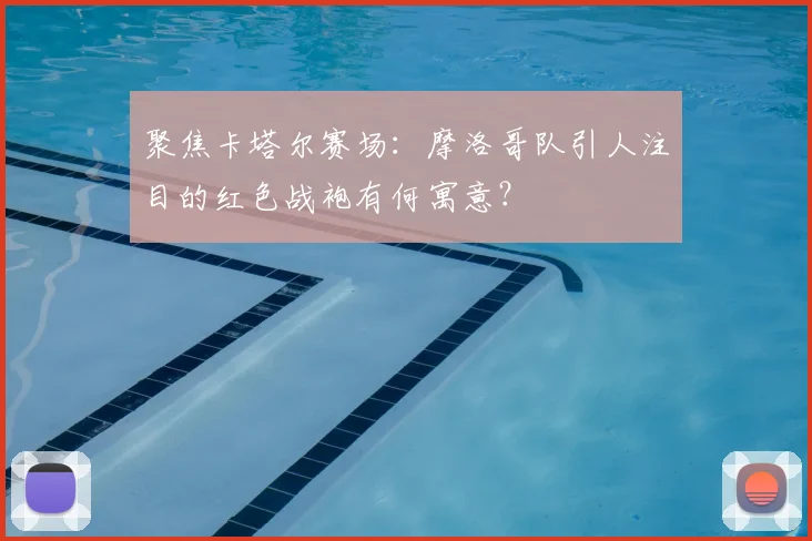 聚焦卡塔尔赛场:摩洛哥队引人注目的红色战袍有何寓意?