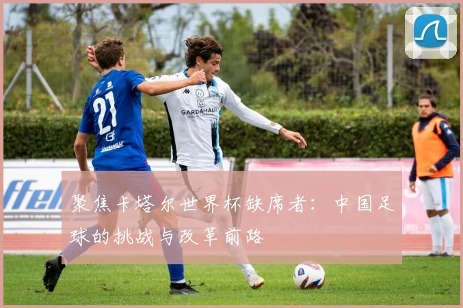 聚焦卡塔尔世界杯缺席者:中国足球的挑战与改革前路