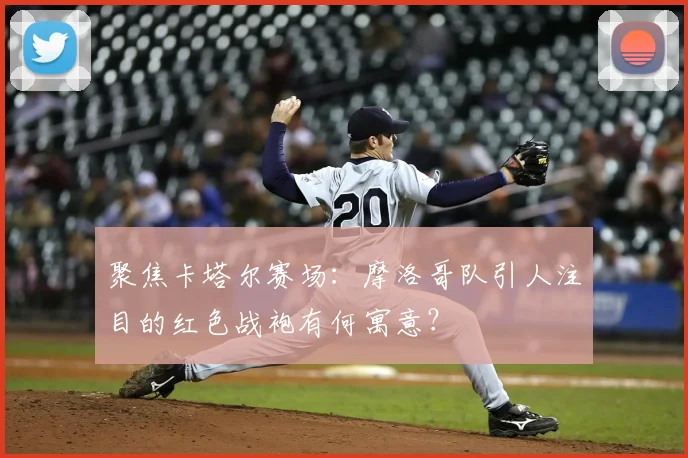 聚焦卡塔尔赛场:摩洛哥队引人注目的红色战袍有何寓意?