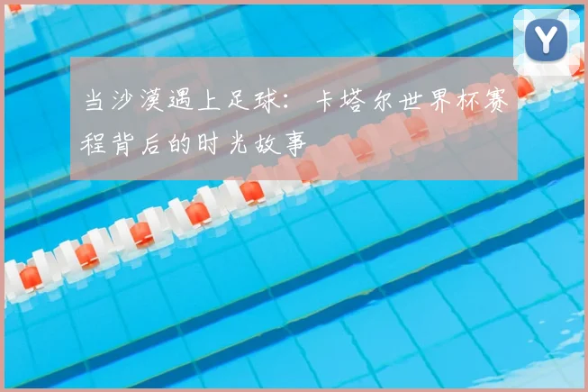 当沙漠遇上足球:卡塔尔世界杯赛程背后的时光故事