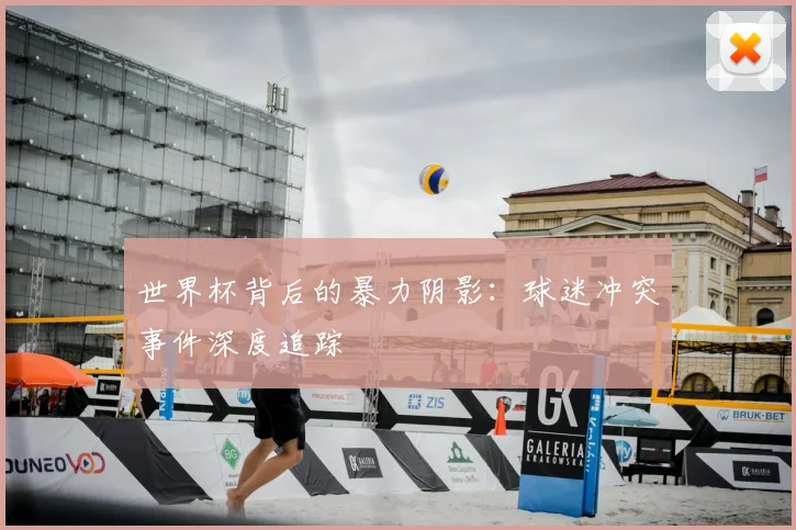 世界杯背后的暴力阴影:球迷冲突事件深度追踪