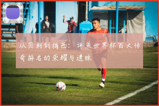 从贝利到梅西:评点世界杯百大传奇排名的荣耀与遗珠