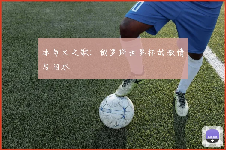 冰与火之歌:俄罗斯世界杯的激情与泪水