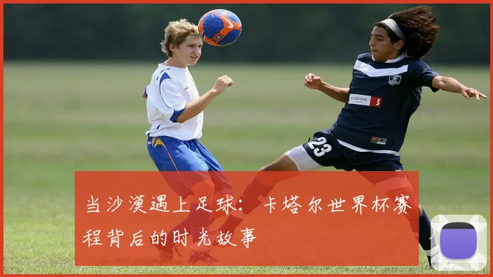 当沙漠遇上足球:卡塔尔世界杯赛程背后的时光故事
