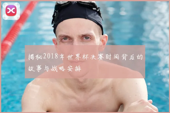 揭秘2018年世界杯决赛时间背后的故事与战略安排