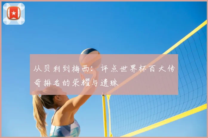 从贝利到梅西:评点世界杯百大传奇排名的荣耀与遗珠