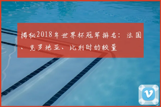 揭秘2018年世界杯冠军排名:法国、克罗地亚、比利时的较量