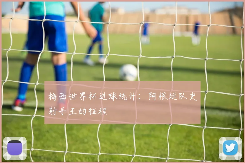 梅西世界杯进球统计：阿根廷队史射手王的征程