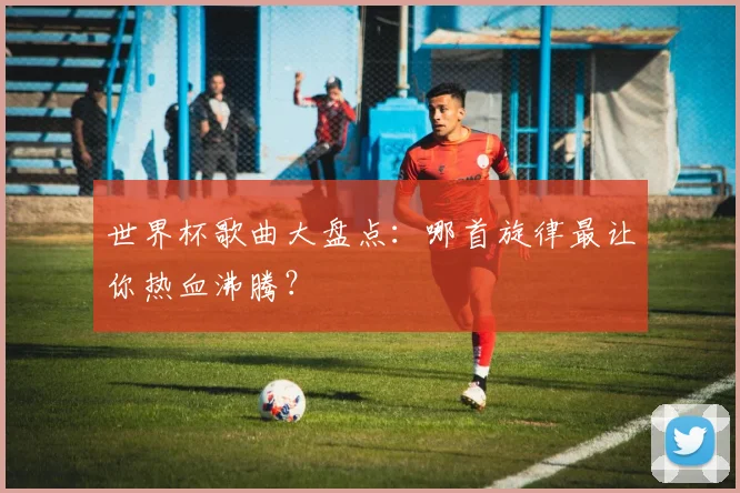 世界杯歌曲大盘点:哪首旋律最让你热血沸腾?