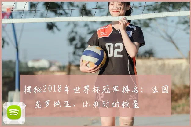 揭秘2018年世界杯冠军排名:法国、克罗地亚、比利时的较量
